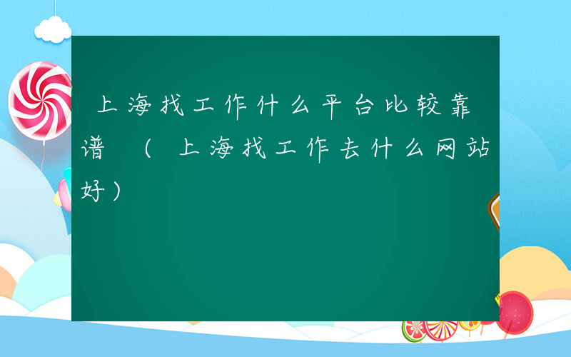 上海找工作什么平台比较靠谱 (上海找工作去什么网站好)